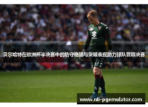 贝尔哈特在欧洲杯半决赛中的防守稳固与突破表现助力球队晋级决赛