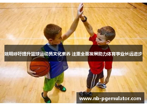 姚明呼吁提升篮球运动员文化素养 注重全面发展助力体育事业长远进步