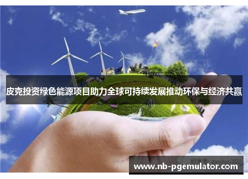 皮克投资绿色能源项目助力全球可持续发展推动环保与经济共赢