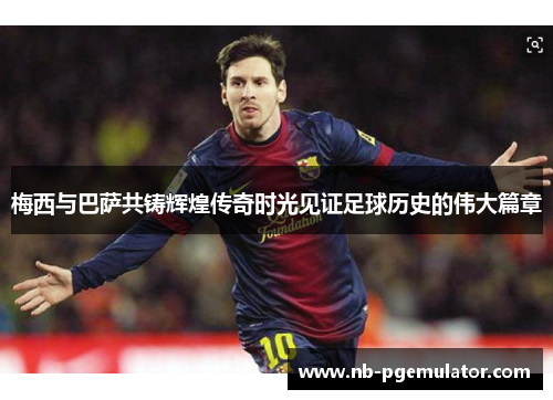 梅西与巴萨共铸辉煌传奇时光见证足球历史的伟大篇章