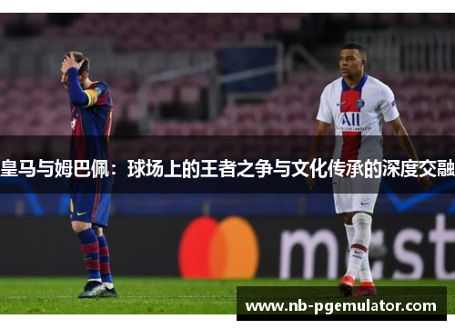 皇马与姆巴佩：球场上的王者之争与文化传承的深度交融