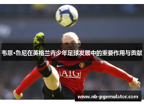 韦恩·鲁尼在英格兰青少年足球发展中的重要作用与贡献
