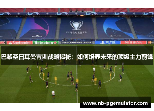 巴黎圣日耳曼青训战略揭秘：如何培养未来的顶级主力前锋