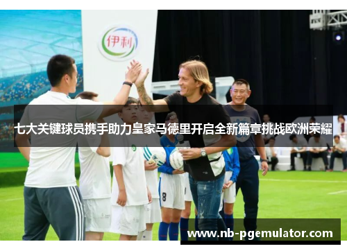 七大关键球员携手助力皇家马德里开启全新篇章挑战欧洲荣耀