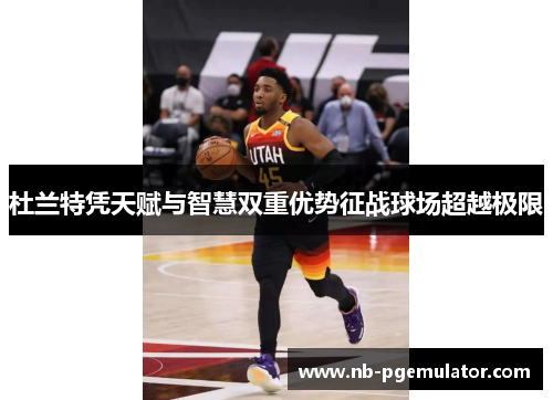 杜兰特凭天赋与智慧双重优势征战球场超越极限