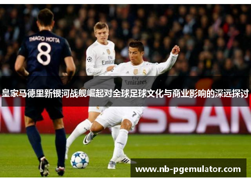 皇家马德里新银河战舰崛起对全球足球文化与商业影响的深远探讨