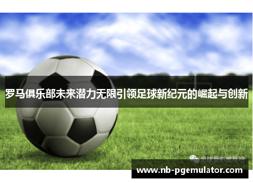 罗马俱乐部未来潜力无限引领足球新纪元的崛起与创新