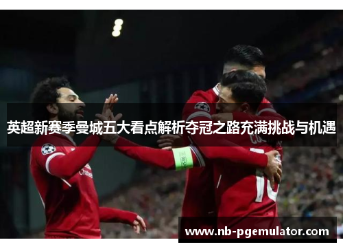 英超新赛季曼城五大看点解析夺冠之路充满挑战与机遇