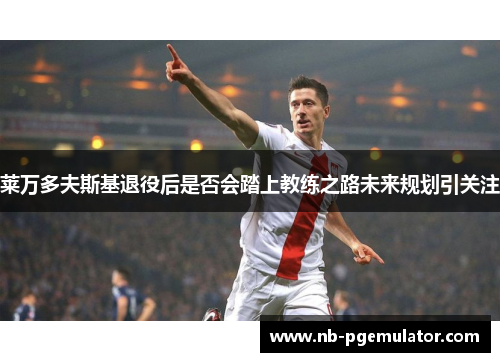 莱万多夫斯基退役后是否会踏上教练之路未来规划引关注