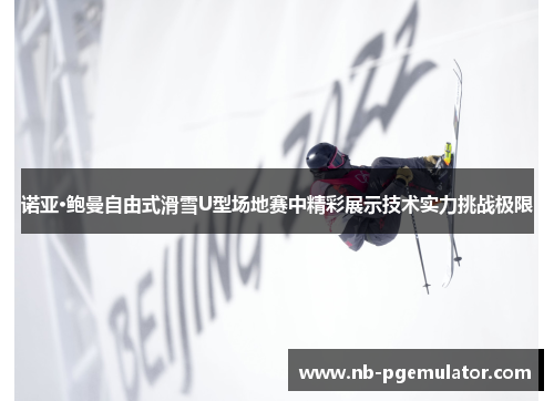 诺亚·鲍曼自由式滑雪U型场地赛中精彩展示技术实力挑战极限