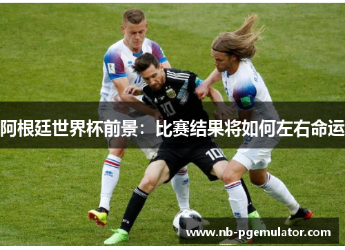 阿根廷世界杯前景：比赛结果将如何左右命运