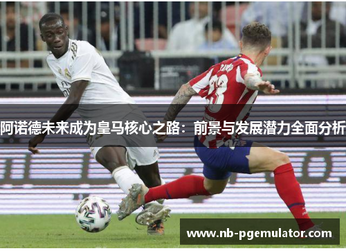 阿诺德未来成为皇马核心之路：前景与发展潜力全面分析