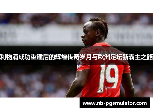 利物浦成功重建后的辉煌传奇岁月与欧洲足坛新霸主之路