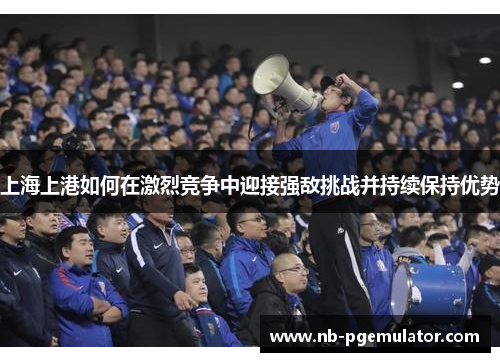 上海上港如何在激烈竞争中迎接强敌挑战并持续保持优势