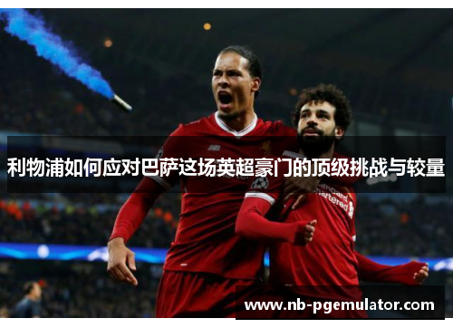 利物浦如何应对巴萨这场英超豪门的顶级挑战与较量