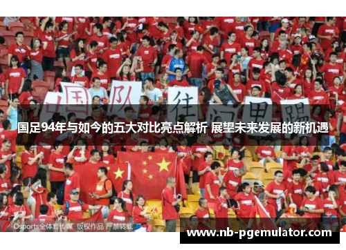国足94年与如今的五大对比亮点解析 展望未来发展的新机遇