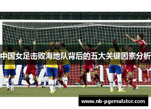 中国女足击败海地队背后的五大关键因素分析