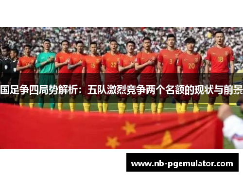 国足争四局势解析：五队激烈竞争两个名额的现状与前景