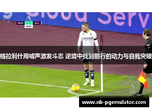 格拉利什用嘘声激发斗志 逆境中找到前行的动力与自我突破