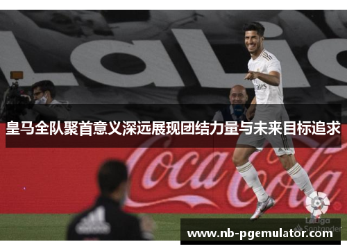 皇马全队聚首意义深远展现团结力量与未来目标追求