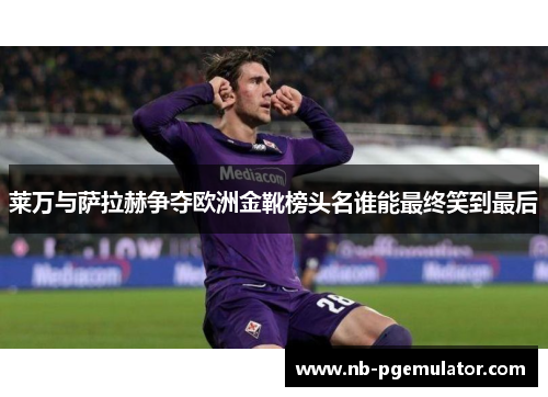 莱万与萨拉赫争夺欧洲金靴榜头名谁能最终笑到最后