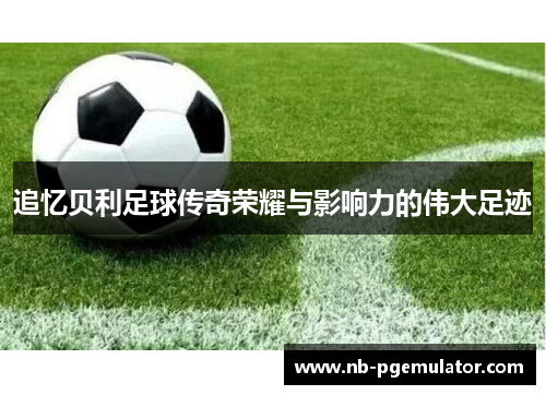 追忆贝利足球传奇荣耀与影响力的伟大足迹