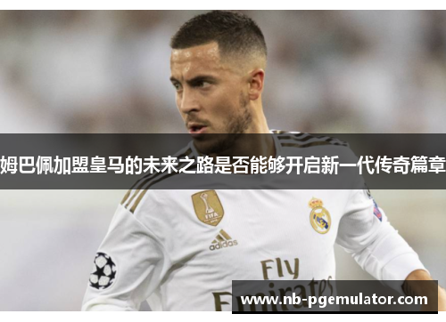 姆巴佩加盟皇马的未来之路是否能够开启新一代传奇篇章