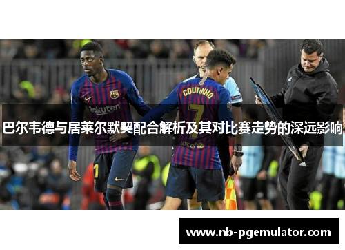 巴尔韦德与居莱尔默契配合解析及其对比赛走势的深远影响