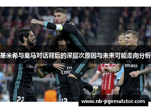 基米希与皇马对话背后的深层次原因与未来可能走向分析
