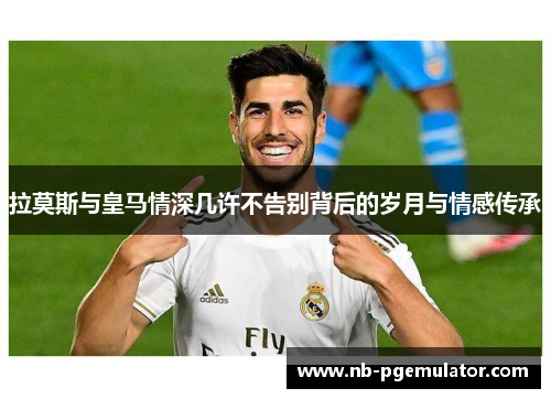 拉莫斯与皇马情深几许不告别背后的岁月与情感传承