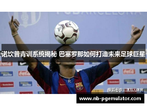 诺坎普青训系统揭秘 巴塞罗那如何打造未来足球巨星 诺坎普青训系统揭秘 巴塞罗那如何打造未来足球巨星