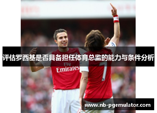 评估罗西基是否具备担任体育总监的能力与条件分析 评估罗西基是否具备担任体育总监的能力与条件分析