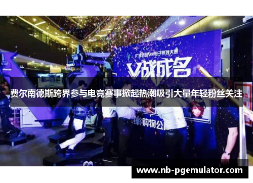 费尔南德斯跨界参与电竞赛事掀起热潮吸引大量年轻粉丝关注